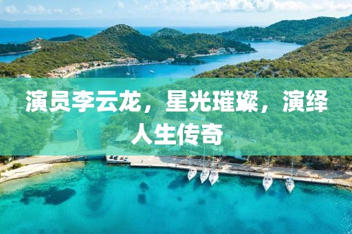 演员李云龙，星光璀璨，演绎人生传奇