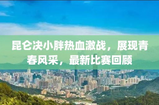 昆仑决小胖热血激战，展现青春风采，最新比赛回顾