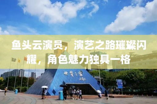 鱼头云演员，演艺之路璀璨闪耀，角色魅力独具一格