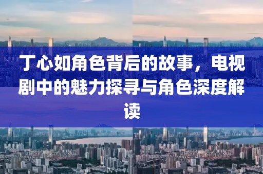 丁心如角色背后的故事，电视剧中的魅力探寻与角色深度解读