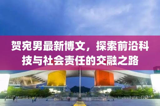 贺宛男最新博文，探索前沿科技与社会责任的交融之路