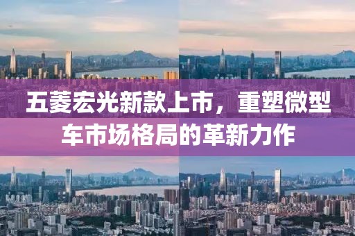五菱宏光新款上市，重塑微型车市场格局的革新力作