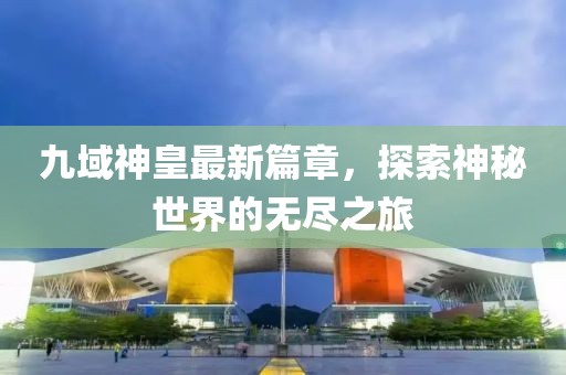 九域神皇最新篇章，探索神秘世界的无尽之旅