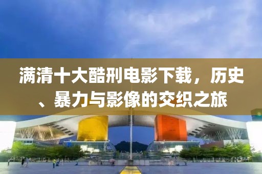 满清十大酷刑电影下载，历史、暴力与影像的交织之旅