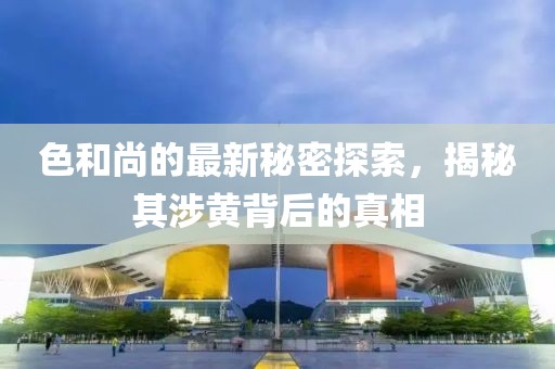色和尚的最新秘密探索，揭秘其涉黄背后的真相