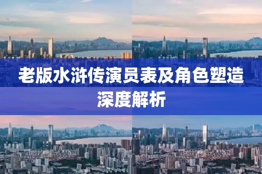 老版水浒传演员表及角色塑造深度解析