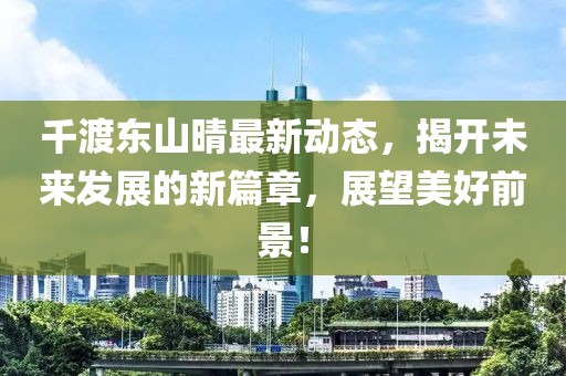 千渡东山晴最新动态，揭开未来发展的新篇章，展望美好前景！